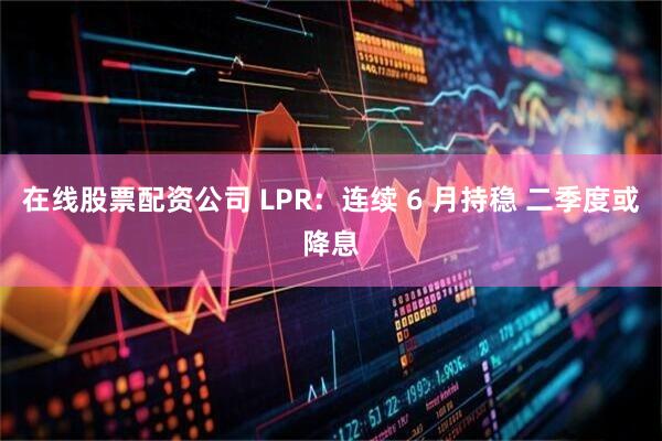 在线股票配资公司 LPR：连续 6 月持稳 二季度或降息