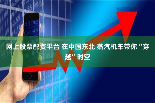 网上股票配资平台 在中国东北 蒸汽机车带你“穿越”时空
