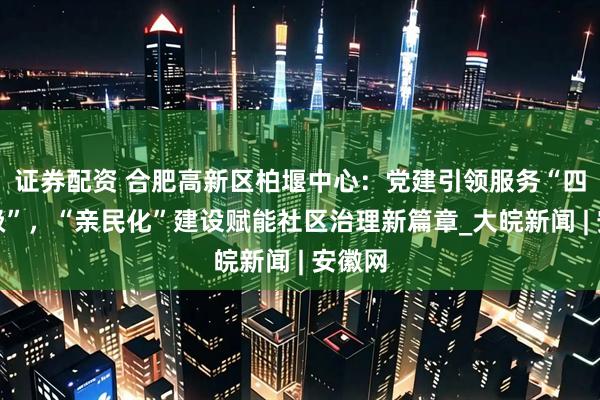 证券配资 合肥高新区柏堰中心：党建引领服务“四个升级”，“亲民化”建设赋能社区治理新篇章_大皖新闻 | 安徽网