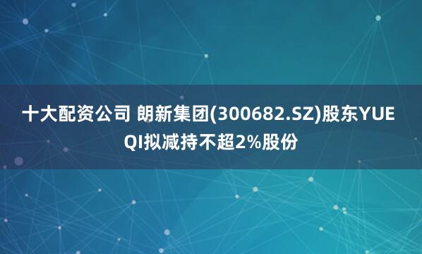 十大配资公司 朗新集团(300682.SZ)股东YUE QI拟减持不超2%股份