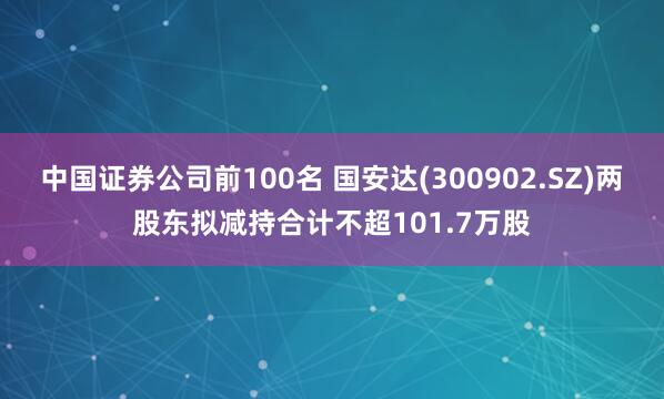 中国证券公司前100名 国安达(300902.SZ)两股东拟减持合计不超101.7万股