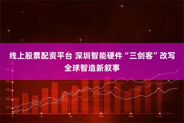 线上股票配资平台 深圳智能硬件“三剑客”改写全球智造新叙事