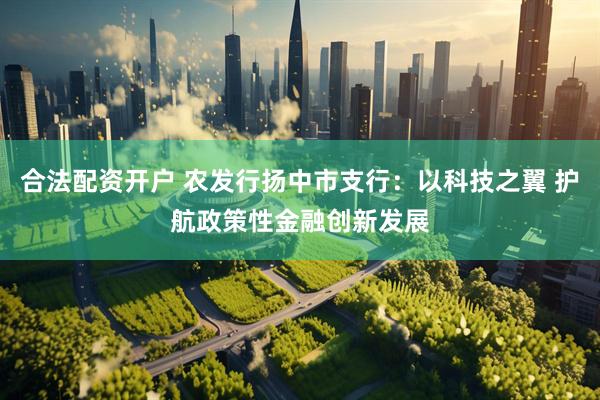 合法配资开户 农发行扬中市支行：以科技之翼 护航政策性金融创新发展