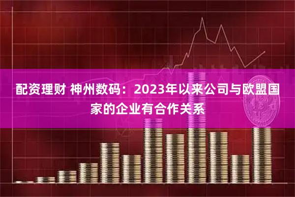 配资理财 神州数码：2023年以来公司与欧盟国家的企业有合作关系
