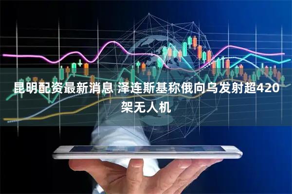 昆明配资最新消息 泽连斯基称俄向乌发射超420架无人机