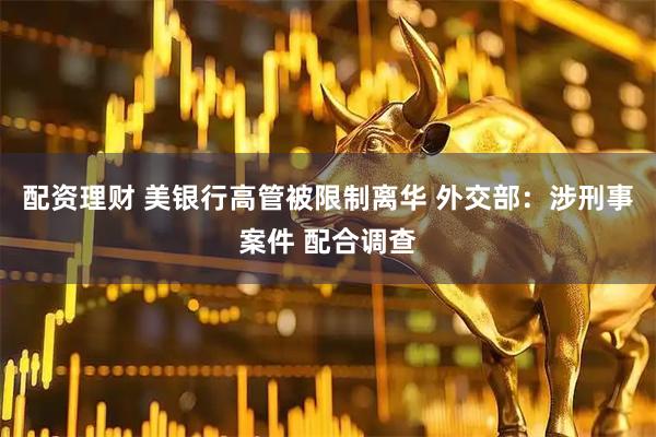 配资理财 美银行高管被限制离华 外交部：涉刑事案件 配合调查