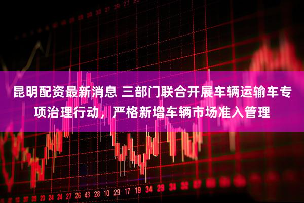 昆明配资最新消息 三部门联合开展车辆运输车专项治理行动，严格新增车辆市场准入管理