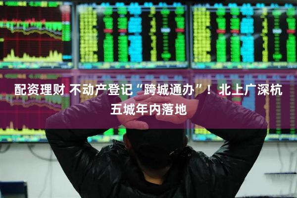 配资理财 不动产登记“跨城通办”！北上广深杭五城年内落地