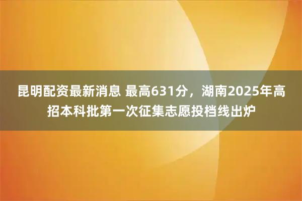 昆明配资最新消息 最高631分，湖南2025年高招本科批第一次征集志愿投档线出炉