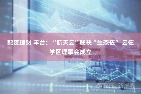 配资理财 丰台：“航天云”联袂“生态佐” 云佐学区理事会成立