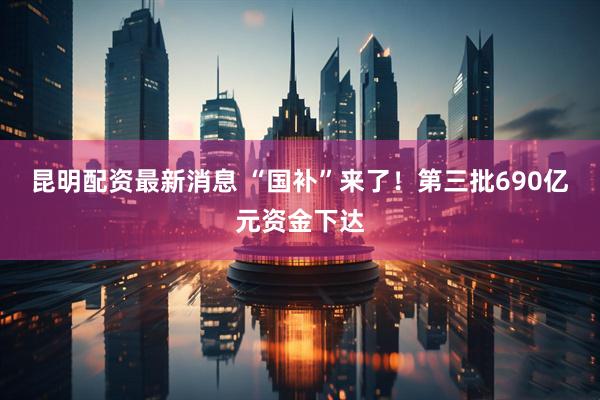 昆明配资最新消息 “国补”来了！第三批690亿元资金下达