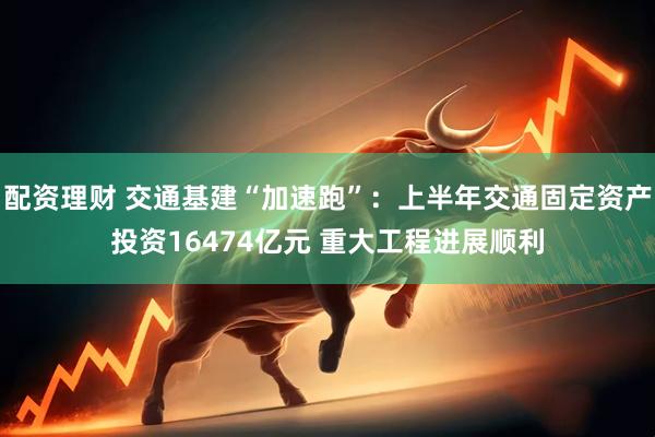 配资理财 交通基建“加速跑”：上半年交通固定资产投资16474亿元 重大工程进展顺利