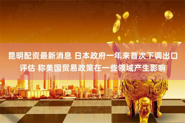 昆明配资最新消息 日本政府一年来首次下调出口评估 称美国贸易政策在一些领域产生影响