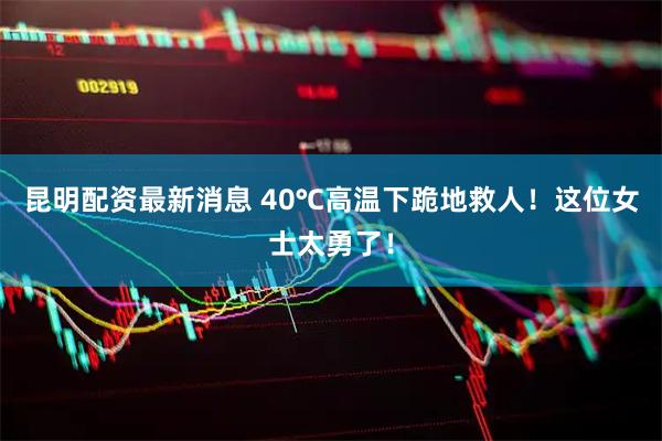 昆明配资最新消息 40℃高温下跪地救人！这位女士太勇了！