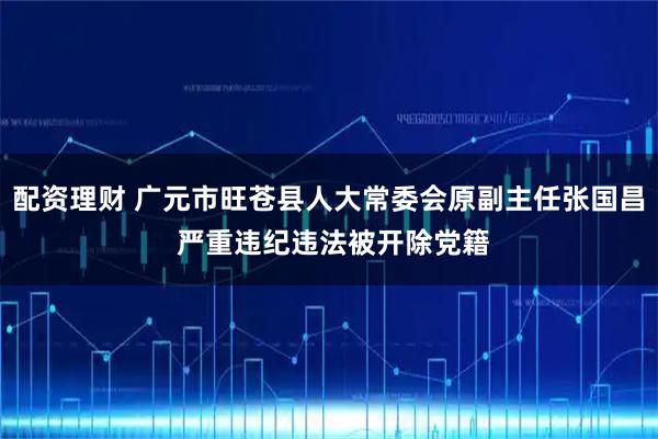 配资理财 广元市旺苍县人大常委会原副主任张国昌 严重违纪违法被开除党籍