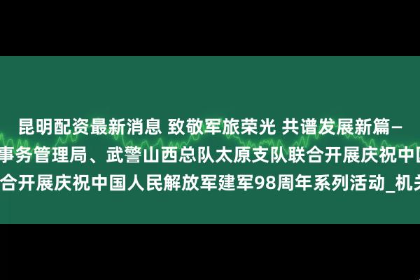 昆明配资最新消息 致敬军旅荣光 共谱发展新篇——省政协办公厅、省机关事务管理局、武警山西总队太原支队联合开展庆祝中国人民解放军建军98周年系列活动_机关干部_工作