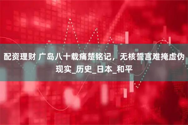 配资理财 广岛八十载痛楚铭记，无核誓言难掩虚伪现实_历史_日本_和平
