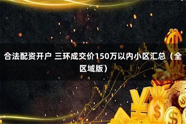 合法配资开户 三环成交价150万以内小区汇总（全区域版）